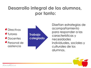 Desarrollo integral de los alumnos,  por tanto: Diseñan estrat egias de acompañamiento para responder a las características y necesidades individuales, sociales y culturales de los alumnos. Trabajo colegiado Directivos Tutores Docentes Personal de asistencia 