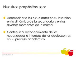 Nuestros  prop ósitos  son: Acompañar a los estudiantes en su inserción en la dinámica de la secundaria y en los diversos momentos de la misma. Contribuir al reconocimiento de las necesidades e intereses de los adolescentes en su proceso académico. 