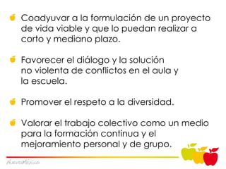 Coadyuvar a la formulación de un proyecto de vida viable y que lo puedan realizar a corto y mediano plazo. Favorecer el diálogo y la solución  no violenta de conflictos en el aula y  la escuela. Promover el respeto a la diversidad. Valorar el trabajo colectivo como un medio para la formación continua y el mejoramiento personal y de grupo. 