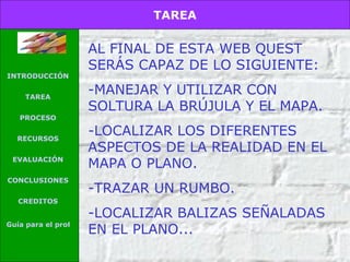 AL FINAL DE ESTA WEB QUEST SERÁS CAPAZ DE LO SIGUIENTE: MANEJAR Y UTILIZAR CON SOLTURA LA BRÚJULA Y EL MAPA. LOCALIZAR LOS DIFERENTES ASPECTOS DE LA REALIDAD EN EL MAPA O PLANO. TRAZAR UN RUMBO. LOCALIZAR BALIZAS SEÑALADAS EN EL PLANO... TAREA INTRODUCCIÓN TAREA PROCESO RECURSOS EVALUACIÓN CONCLUSIONES CREDITOS Guía para el profesor 