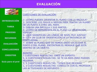 CUESTIONES DE EVALUACIÓN : 1- ¿CÓMO PUEDES ORIENTAR EL PLANO CON LA BRÚJULA? 2- DESCRIBE LOS PASOS A SEGUIR PARA TRAZAR UN RUMBO DE UN PUNTO A OTRO DEL MAPA. 3- DIBUJA UNA BRÚJULA Y SUS PARTES. 4- ¿CÓMO SE REPRESENTA EN EL PLANO LA VEGETACIÓN ESPESA? 5- ¿QUÉ SIGNIFICAN LAS LÍNEAS DE NIVEL MUY JUNTAS? 6- CITA UN CLUB DE ORIENTACIÓN DE LA PROVINCIA DE PONTEVEDRA. 7- SOBRE EL PLANO QUE OS HEMOS DADO LOCALIZAR EL PUNTO Z DEL PLANO, ENCONTRAR EL MENSAJE QUE ESTÁ DENTRO DE UN OBJETO. BAREMO : 7 CUESTIONES RESUELTAS: ERES UN EXPERTO. 5, 6 CUESTIONES RESUELTAS: SE TE DA BIEN PERO PUEDES MEJORAR. 3, 4 CUESTIONES RESUELTAS: TIENES QUE MEJORAR. 1, 2 CUESTIONES RESUELTAS: CONSULTA CON EL PROFESOR LAS ACTIVIDADES DE REFUERZO. EVALUACIÓN INTRODUCCIÓN TAREA PROCESO RECURSOS EVALUACIÓN CONCLUSIONES CREDITOS Guía para el profesor 