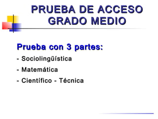 PRUEBA DE ACCESO
      GRADO MEDIO

Prueba con 3 partes:
- Sociolingüística
- Matemática
- Científico - Técnica
 