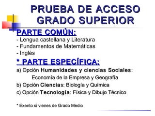 PRUEBA DE ACCESO
       GRADO SUPERIOR
PARTE COMÚN:
- Lengua castellana y Literatura
- Fundamentos de Matemáticas
- Inglés
* PARTE ESPECÍFICA:
a) Opción Humanidades y ciencias Sociales :
      Economía de la Empresa y Geografía
b) Opción Ciencia s: Biología y Química
c) Opción Tecnología : Física y Dibujo Técnico

* Exento si vienes de Grado Medio
 