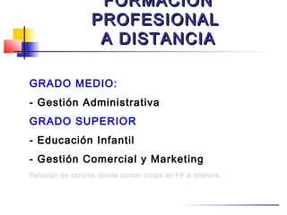 FORMACIÓN
                  PROFESIONAL
                   A DISTANCIA

GRADO MEDIO:
- Gestión Administrativa
GRADO SUPERIOR
- Educación Infantil
- Gestión Comercial y Marketing
Relación de centros donde cursar ciclos de FP a ditancia
 