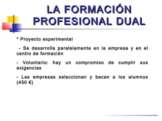 LA FORMACIÓN
      PROFESIONAL DUAL
* Proyecto experimental

 - Se desarrolla paralelamente en la empresa y en el
centro de formación

- Voluntario:   hay   un   compromiso   de   cumplir   sus
exigencias

- Las empresas seleccionan y becan a los alumnos
(450 €)
 