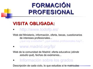 FORMACIÓN
             PROFESIONAL
VISITA OBLIGADA:
• http://www.todofp.es/
Web del Ministerio, información, oferta, becas, cuestionarios
     de intereses profesionales...
     ¿qué voy a estudiar? ¿qué salidas profesionales hay?...

•     www.madrid.org/fp/
Web de la comunidad de Madrid: oferta educativa (dónde
     estudio qué), fechas de exámenes...

•     Información sobre los grados
Descripción de cada ciclo, lo que estudias si te matriculas
 