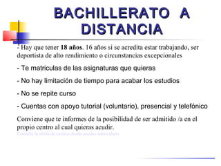 BACHILLERATO A
                      DISTANCIA
- Hay que tener 18 años. 16 años si se acredita estar trabajando, ser
deportista de alto rendimiento o circunstancias excepcionales
- Te matriculas de las asignaturas que quieras
- No hay limitación de tiempo para acabar los estudios
- No se repite curso
- Cuentas con apoyo tutorial (voluntario), presencial y telefónico
Conviene que te informes de la posibilidad de ser admitido /a en el
propio centro al cual quieras acudir.
Consulta la oferta de centros donde puedes matricularte
 