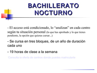 BACHILLERATO
                    NOCTURNO

- El acceso está condicionado, lo “analizan” en cada centro
según tu situación personal (lo que has aprobado y lo que tienes
pendiente, la opción que quieras cursar...)

- Se cursa en tres bloques, de un año de duración
cada uno
- 19 horas de clase a la semana
Consulta la oferta de centros donde puedes matricularte
 