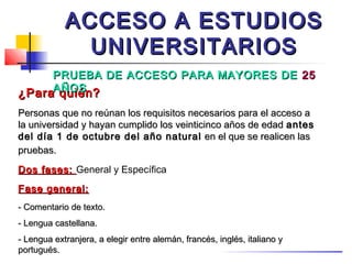 ACCESO A ESTUDIOS
              UNIVERSITARIOS
     PRUEBA DE ACCESO PARA MAYORES DE 25
¿ParaAÑOS
      quién?
Personas que no reúnan los requisitos necesarios para el acceso a
la universidad y hayan cumplido los veinticinco años de edad antes
del día 1 de octubre del año natural en el que se realicen las
pruebas.
Dos fases: General y Específica
Fase general:
- Comentario de texto.
- Lengua castellana.
- Lengua extranjera, a elegir entre alemán, francés, inglés, italiano y
portugués.
 