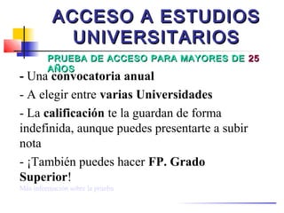 ACCESO A ESTUDIOS
            UNIVERSITARIOS
         PRUEBA DE ACCESO PARA MAYORES DE 25
         AÑOS
- Una convocatoria anual
- A elegir entre varias Universidades
- La calificación te la guardan de forma
indefinida, aunque puedes presentarte a subir
nota
- ¡También puedes hacer FP. Grado
Superior!
Más información sobre la prueba
 