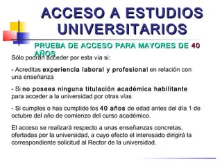 ACCESO A ESTUDIOS
             UNIVERSITARIOS
        PRUEBA DE ACCESO PARA MAYORES DE 40
        AÑOS
Sólo podrán acceder por esta vía si:
- Acreditas experiencia laboral y profesiona l en relación con
una enseñanza
- Si no posees ninguna titulación académica habilitante
para acceder a la universidad por otras vías
- Si cumples o has cumplido los 40 años de edad antes del día 1 de
octubre del año de comienzo del curso académico.
El acceso se realizará respecto a unas enseñanzas concretas,
ofertadas por la universidad, a cuyo efecto el interesado dirigirá la
correspondiente solicitud al Rector de la universidad.
 