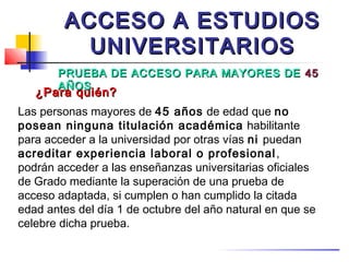 ACCESO A ESTUDIOS
          UNIVERSITARIOS
       PRUEBA DE ACCESO PARA MAYORES DE 45
       AÑOS
   ¿Para quién?
Las personas mayores de 45 años de edad que no
posean ninguna titulación académica habilitante
para acceder a la universidad por otras vías ni puedan
acreditar experiencia laboral o profesional ,
podrán acceder a las enseñanzas universitarias oficiales
de Grado mediante la superación de una prueba de
acceso adaptada, si cumplen o han cumplido la citada
edad antes del día 1 de octubre del año natural en que se
celebre dicha prueba.
 