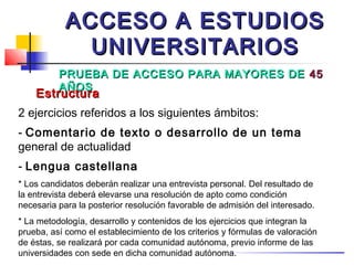 ACCESO A ESTUDIOS
              UNIVERSITARIOS
          PRUEBA DE ACCESO PARA MAYORES DE 45
          AÑOS
    Estructura
2 ejercicios referidos a los siguientes ámbitos:
- Comentario de texto o desarrollo de un tema
general de actualidad
- Lengua castellana
* Los candidatos deberán realizar una entrevista personal. Del resultado de
la entrevista deberá elevarse una resolución de apto como condición
necesaria para la posterior resolución favorable de admisión del interesado.
* La metodología, desarrollo y contenidos de los ejercicios que integran la
prueba, así como el establecimiento de los criterios y fórmulas de valoración
de éstas, se realizará por cada comunidad autónoma, previo informe de las
universidades con sede en dicha comunidad autónoma.
 