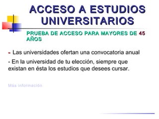 ACCESO A ESTUDIOS
           UNIVERSITARIOS
        PRUEBA DE ACCESO PARA MAYORES DE 45
        AÑOS

- Las universidades ofertan una convocatoria anual
- En la universidad de tu elección, siempre que
existan en ésta los estudios que desees cursar.

Más información
 