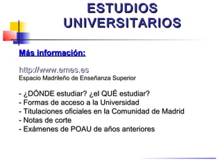 ESTUDIOS
              UNIVERSITARIOS

Más información:

http://www.emes.es
Espacio Madrileño de Enseñanza Superior

- ¿DÓNDE estudiar? ¿el QUÉ estudiar?
- Formas de acceso a la Universidad
- Titulaciones oficiales en la Comunidad de Madrid
- Notas de corte
- Exámenes de POAU de años anteriores
 