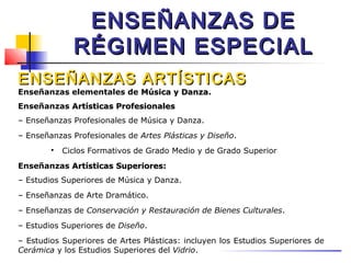 ENSEÑANZAS DE
              RÉGIMEN ESPECIAL
ENSEÑANZAS ARTÍSTICAS
Enseñanzas elementales de Música y Danza.
                                   Danza
Enseñanzas Artísticas Profesionales
– Enseñanzas Profesionales de Música y Danza.
– Enseñanzas Profesionales de Artes Plásticas y Diseño.
        
            Ciclos Formativos de Grado Medio y de Grado Superior
Enseñanzas Artísticas Superiores:
– Estudios Superiores de Música y Danza.
– Enseñanzas de Arte Dramático.
– Enseñanzas de Conservación y Restauración de Bienes Culturales.
– Estudios Superiores de Diseño.
– Estudios Superiores de Artes Plásticas: incluyen los Estudios Superiores de
Cerámica y los Estudios Superiores del Vidrio.
 