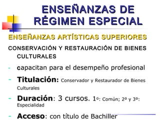 ENSEÑANZAS DE
           RÉGIMEN ESPECIAL
ENSEÑANZAS ARTÍSTICAS SUPERIORES
CONSERVACIÓN Y RESTAURACIÓN DE BIENES
    CULTURALES

-   c apacitan para el desempeño profesional
- Titulación:      Conservador y Restaurador de Bienes
    Culturales

- Duración: 3 cursos. 1º: Común; 2º y 3º:
    Especialidad

- Acceso: con título de Bachiller
 