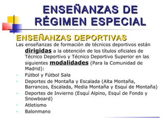 ENSEÑANZAS DE
       RÉGIMEN ESPECIAL
ENSEÑANZAS DEPORTIVAS
Las enseñanzas de formación de técnicos deportivos están
    dirigidas a la obtención de los títulos oficiales de
    Técnico Deportivo y Técnico Deportivo Superior en las
    siguientes modalidades (Para la Comunidad de
    Madrid):
-   Fútbol y Fútbol Sala
-   Deportes de Montaña y Escalada (Alta Montaña,
    Barrancos, Escalada, Media Montaña y Esquí de Montaña)
-   Deportes de Invierno (Esquí Alpino, Esquí de Fondo y
    Snowboard)
-   Atletismo
-   Balonmano
 