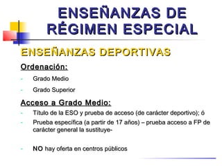 ENSEÑANZAS DE
        RÉGIMEN ESPECIAL
ENSEÑANZAS DEPORTIVAS
Ordenación:
-   Grado Medio
-   Grado Superior

Acceso a Grado Medio:
-   Título de la ESO y prueba de acceso (de carácter deportivo); ó
-   Prueba específica (a partir de 17 años) – prueba acceso a FP de
    carácter general la sustituye-


-   NO hay oferta en centros públicos
 