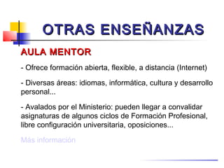 OTRAS ENSEÑANZAS
AULA MENTOR
- Ofrece formación abierta, flexible, a distancia (Internet)

- Diversas áreas: idiomas, informática, cultura y desarrollo
personal...

- Avalados por el Ministerio: pueden llegar a convalidar
asignaturas de algunos ciclos de Formación Profesional,
libre configuración universitaria, oposiciones...

Más información
 