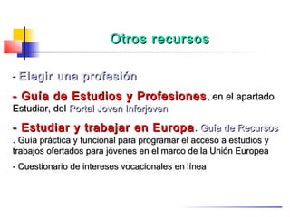 Otros recursos

- Elegir una profesión

- Guía de Estudios y Profesiones , en el apartado
Estudiar, del Portal Joven Inforjoven

- Estudiar y trabajar en Europa . Guía de Recursos
. Guía práctica y funcional para programar el acceso a estudios y
trabajos ofertados para jóvenes en el marco de la Unión Europea
- Cuestionario de intereses vocacionales en línea
 