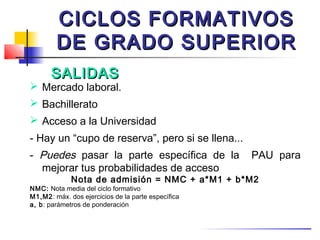 CICLOS FORMATIVOS
        DE GRADO SUPERIOR
      SALIDAS
 Mercado laboral.
 Bachillerato
 Acceso a la Universidad
- Hay un “cupo de reserva”, pero si se llena...
- Puedes pasar la parte específica de la            PAU para
  mejorar tus probabilidades de acceso
             Nota de admisión = NMC + a*M1 + b*M2
NMC: Nota media del ciclo formativo
M1,M2: máx. dos ejercicios de la parte específica
a, b: parámetros de ponderación
 