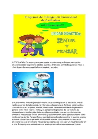 JUSTIFICACIÓN:Es un programa para ayudar a profesores y profesoras a educar las
emociones desde las primeras edades. Cuentos, dinámicas, actividades para que niños y
niñas desarrollen sus capacidades personales y sociales.
El nuevo milenio ha traído grandes cambios y nuevos enfoques en la educación. Tras el
rápido desarrollo de la tecnología, la informática y la apertura de fronteras e intercambios
culturales cada vez mayores, muchos profesionales de la educación se están planteando
generar en los niños valores, metas y un conocimiento profundo del ser humano. La
inteligencia emocional engloba todas aquellas capacidades que nos permiten resolver
problemas relacionados con las emociones y los sentimientos, tanto con los nuestros como
con los de los demás. Para ser felices es más importante saber descifrar lo que nos ocurre y
actuar en consecuencia que tener almacenados muchos conocimientos. La educación
emocional busca el crecimiento integral de la persona para conseguir un mayor bienestar en
la vida. Este programa pretende ser una ayuda para aquellos educadores que quieran
 