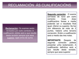 RECLAMACIÓN ÁS CUALIFICACIÓNS
Reclamación: Os exames serán
revisados por outro corrector. A
cualificación obtida será a que resulte
desta revisión sempre que sexa
superior, agás erros de suma
Segunda correción: O exame
corríxese de novo por outro
corrector. Coas dúas
cualificacións farase a media
podendo ser o resultado final
igual, inferior ou superior. Se hai
unh diferencia de máis de 2
puntos, haberá unha terceira
corrección. Entón a cualificación
será a media das tres notas.
IMPORTANTE: Despois da
segunda correción pódese
presentar unha reclamación. A
cualificación definitiva será a
que resulte desta revisión,
sempre que sexa superior
 