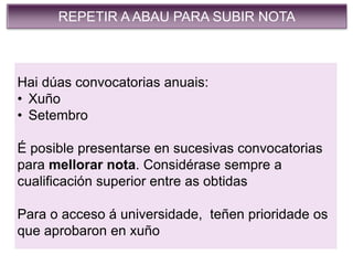 REPETIR A ABAU PARA SUBIR NOTA
Hai dúas convocatorias anuais:
• Xuño
• Setembro
É posible presentarse en sucesivas convocatorias
para mellorar nota. Considérase sempre a
cualificación superior entre as obtidas
Para o acceso á universidade, teñen prioridade os
que aprobaron en xuño
 