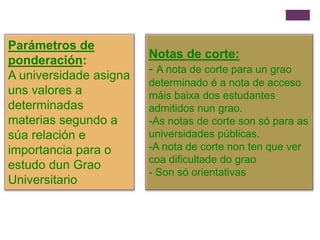Parámetros de
ponderación:
A universidade asigna
uns valores a
determinadas
materias segundo a
súa relación e
importancia para o
estudo dun Grao
Universitario
Notas de corte:
- A nota de corte para un grao
determinado é a nota de acceso
máis baixa dos estudantes
admitidos nun grao.
-As notas de corte son só para as
universidades públicas.
-A nota de corte non ten que ver
coa dificultade do grao
- Son só orientativas
 