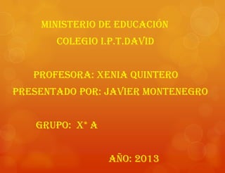 MINISTERIO DE EDUCACIÓN
COLEGIO I.P.T.DAVID
Profesora: Xenia quintero
Presentado por: Javier Montenegro
Grupo: x* a
Año: 2013
 