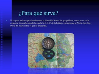 ¿Para qué sirve?
• Sirve para indicar aproximadamente la dirección Norte-Sur geográficos, como se ve en la
siguiente fotografía, donde la escala N-E-S-W de la brújula, corresponde al Norte-Este-Sur-
Oeste del mapa sobre el que se encuentra.
 