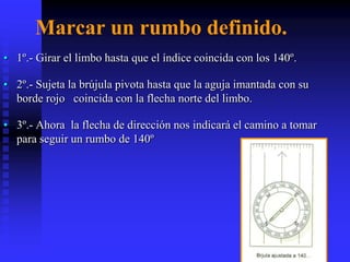 Marcar un rumbo definido.
• 1º.- Girar el limbo hasta que el índice coincida con los 140º.
• 2º.- Sujeta la brújula pivota hasta que la aguja imantada con su
borde rojo coincida con la flecha norte del limbo.
• 3º.- Ahora la flecha de dirección nos indicará el camino a tomar
para seguir un rumbo de 140º
 