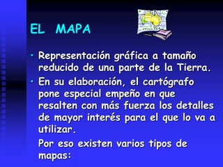 EL MAPA
• Representación gráfica a tamaño
reducido de una parte de la Tierra.
• En su elaboración, el cartógrafo
pone especial empeño en que
resalten con más fuerza los detalles
de mayor interés para el que lo va a
utilizar.
Por eso existen varios tipos de
mapas:
 