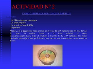 ACTIVIDAD Nº 2
FABRICAMOS NUESTRA PROPIA BRUJULA
Materiales:
· Un CD (no importa si esta rayado)
· Un imán pequeño.
· La tapa de un bote de CDs.
· Pegamento.
Atentos, con el pegamento pegas el imán en el borde del CD, llenas la tapa del bote de CDs
de agua, lo sueltas dentro y el imán señalará el norte.
Si además quieres lujos, coges el rotulador y le pintas N, S, E, O, señalando los puntos
cardinales para dejarlo más profesional y que parezca que lo compraste en una tienda de
diseño.
 