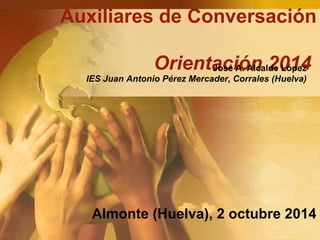 Auxiliares de Conversación 
Orientación José A. Alcalde 2014 
López 
IES Juan Antonio Pérez Mercader, Corrales (Huelva) 
Almonte (Huelva), 2 octubre 2014 
 