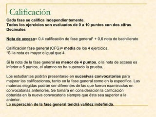 Calificación
Cada fase se califica independientemente.
Todos los ejercicios son evaluados de 0 a 10 puntos con dos cifras
Decimales
Nota de acceso= 0,4 calificación de fase general* + 0,6 nota de bachillerato
Calificación fase general (CFG)= media de los 4 ejercicios.
*Si la nota es mayor o igual que 4.
Si la nota de la fase general es menor de 4 puntos, o la nota de acceso es
inferior a 5 puntos, el alumno no ha superado la prueba.
Los estudiantes podrán presentarse en sucesivas convocatorias para
mejorar las calificaciones, tanto en la fase general como en la específica. Las
materias elegidas podrán ser diferentes de las que fueron examinados en
convocatorias anteriores. Se tomará en consideración la calificación
obtenida en la nueva convocatoria siempre que ésta sea superior a la
anterior.
La superación de la fase general tendrá validez indefinida.

 