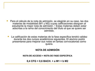 



Para el cálculo de la nota de admisión, se elegirán en su caso, las dos
materias de modalidad (M1 y M2) cuyas calificaciones otorguen al
estudiante la mejor nota de admisión. • Estas materias deben estar
adscritas a la rama del conocimiento del título al que se quiere ser
admitido.
La calificación de estas materias de la fase específica tendrá validez
durante los dos cursos académicos siguientes. El alumno podrá
presentarse para mejorar sus notas en tantas convocatorias como
quiera.
NOTA DE ADMISIÓN
NOTA DE ACCESO + NOTA DE FASE ESPECÍFICA

0,4 CFG + 0,6 BACH. + a M1 + b M2

 