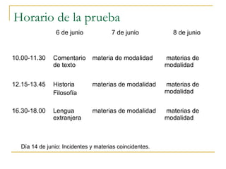 Horario de la prueba
6 de junio

7 de junio

8 de junio

10.00-11.30

Comentario
de texto

materia de modalidad

materias de
modalidad

12.15-13.45

Historia
Filosofía

materias de modalidad

materias de
modalidad

16.30-18.00

Lengua
extranjera

materias de modalidad

materias de
modalidad

Día 14 de junio: Incidentes y materias coincidentes.

 