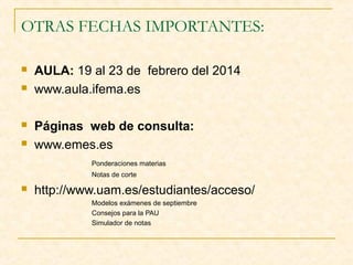 OTRAS FECHAS IMPORTANTES:






AULA: 19 al 23 de febrero del 2014
www.aula.ifema.es
Páginas web de consulta:
www.emes.es
Ponderaciones materias
Notas de corte



http://www.uam.es/estudiantes/acceso/
Modelos exámenes de septiembre
Consejos para la PAU
Simulador de notas

 