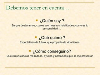 Debemos tener en cuenta…


¿Quién soy ?

En que destacamos, cuales son nuestras habilidades, como es tu
personalidad …



¿Qué quiero ?

Expectativas de futuro, que proyecto de vida tienes



¿Cómo conseguirlo?

Que circunstancias me rodean, ayudas y obstáculos que se me presentan

 