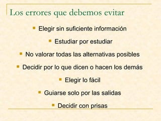 Los errores que debemos evitar


Elegir sin suficiente información





Estudiar por estudiar

No valorar todas las alternativas posibles

Decidir por lo que dicen o hacen los demás



Elegir lo fácil

Guiarse solo por las salidas


Decidir con prisas

 