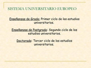 SISTEMA UNIVERSITARIO EUROPEO
Enseñanzas de Grado: Primer ciclo de los estudios
universitarios.
Enseñanzas de Postgrado: Segundo ciclo de los
estudios universitarios.
Doctorado: Tercer ciclo de los estudios
universitarios.

 