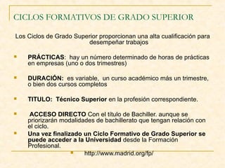 CICLOS FORMATIVOS DE GRADO SUPERIOR
Los Ciclos de Grado Superior proporcionan una alta cualificación para
desempeñar trabajos


PRÁCTICAS: hay un número determinado de horas de prácticas
en empresas (uno o dos trimestres)



DURACIÓN: es variable, un curso académico más un trimestre,
o bien dos cursos completos



TITULO: Técnico Superior en la profesión correspondiente.



ACCESO DIRECTO Con el título de Bachiller. aunque se
priorizarán modalidades de bachillerato que tengan relación con
el ciclo.
Una vez finalizado un Ciclo Formativo de Grado Superior se
puede acceder a la Universidad desde la Formación
Profesional.

http://www.madrid.org/fp/



 
