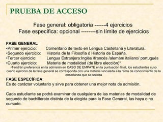 PRUEBA DE ACCESO
Fase general: obligatoria ------4 ejercicios
Fase específica: opcional --------sin límite de ejercicios
FASE GENERAL
•Primer ejercicio:
•Segundo ejercicio:
•Tercer ejercicio:
•Cuarto ejercicio:

Comentario de texto en Lengua Castellana y Literatura.
Historia de la Filosofía ó Historia de España.
Lengua Extranjera:Inglés /francés /alemán/ italiano/ portugués
Materia de modalidad (de libre elección)*

•Tendrán preferencia en la admisión en CASO DE EMPATE en la puntuación final, los estudiantes cuyo
cuarto ejercicio de la fase general se corresponda con una materia vinculada a la rama de conocimiento de la
enseñanza que se solicita

FASE ESPECÍFICA
Es de carácter voluntario y sirve para obtener una mejor nota de admisión.
Cada estudiante se podrá examinar de cualquiera de las materias de modalidad de
segundo de bachillerato distinta de la elegida para la Fase General, las haya o no
cursado.

 