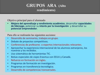 Objetivo principal para el alumnado
• Mejora del aprendizaje y rendimiento académico, desarrollar capacidades
de liderazgo, potenciar su interés por la investigación y desarrollar su
potencial emprendedor.
Para ello se realizarán las siguientes acciones:
• Desarrollo de seminarios, trabajos en grupo.
• Debate de proyectos competitivos.
• Conferencias de profesores o expertos internacionales relevantes.
• Aprovechar la experiencia internacional de los alumnos extranjeros, los
nuestros y los recibidos.
• Uso sistemático de herramientas TIC.
• Bolsas especiales de viajes Erasmus con EEUU y Canadá.
• Refuerzo en formación en ingles.
• Programas de formación en investigación.
• Programas en transferencia tecnológica.
• Desarrollo de competencias transversales.
GRUPOS ARA (Alto
rendimiento)
 