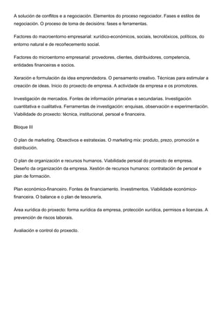 A solución de conflitos e a negociación. Elementos do proceso negociador. Fases e estilos de
negociación. O proceso de toma de decisións: fases e ferramentas. 	
  
Factores do macroentorno empresarial: xurídico-económicos, sociais, tecnolóxicos, políticos, do
entorno natural e de recoñecemento social.	
  
Factores do microentorno empresarial: provedores, clientes, distribuidores, competencia,
entidades financeiras e socios. 	
  
Xeración e formulación da idea emprendedora. O pensamento creativo. Técnicas para estimular a
creación de ideas. Inicio do proxecto de empresa. A actividade da empresa e os promotores.	
  
Investigación de mercados. Fontes de información primarias e secundarias. Investigación
cuantitativa e cualitativa. Ferramentas de investigación: enquisas, observación e experimentación.
Viabilidade do proxecto: técnica, institucional, persoal e financeira. 	
  
Bloque III	
  
O plan de marketing. Obxectivos e estratexias. O marketing mix: produto, prezo, promoción e
distribución. 	
  
O plan de organización e recursos humanos. Viabilidade persoal do proxecto de empresa.
Deseño da organización da empresa. Xestión de recursos humanos: contratación de persoal e
plan de formación. 	
  
Plan económico-financeiro. Fontes de financiamento. Investimentos. Viabilidade económico-
financeira. O balance e o plan de tesourería.	
  
Área xurídica do proxecto: forma xurídica da empresa, protección xurídica, permisos e licenzas. A
prevención de riscos laborais.	
  
Avaliación e control do proxecto.	
  
	
  
 