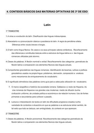  
	
  
4. CONTIDOS BÁSICOS DAS MATERIAS OPTATIVAS DE 3º DE ESO
Latín
1º TRIMESTRE
1.A orixe e a evolución do latín. Clasificación das linguas indoeuropeas.
2.Abecedario e a pronunciación clásica e posclásica do latín. A regra da penúltima sílaba.
Diferenza entre vocais breves e longas.
3.O latín como lingua flexiva. Os casos e os seus principais valores sintácticos. Recoñecemento
das diferenzas e similitudes básicas entre a estrutura da lingua latina e a das linguas
romances utilizadas polo alumno.
4.Clases de palabras. A flexión nominal e verbal. Recoñecemento das categorías gramaticais da
flexión latina e comparación cos elementos flexivos das linguas actuais.
5.Compoñentes grecolatinos nas linguas romances. Identificación de lexemas, sufixos e prefixos
grecolatinos usados na propia lingua: préstamos, derivación, composición e analoxía
como mecanismos de enriquecemento do vocabulario.
6.O significado etimolóxico das palabras como guía para a adecuada utilización do vocabulario.
7. O marco xeográfico e histórico da sociedade romana. Gallaecia e o resto da Hispania. As
vías romanas de Hispania e as grandes vías modernas: medio de difusión dunha
civilización uniforme, de unidade política e económica e de relación humana. Uso de fontes
primarias e secundarias para coñecer o pasado.
8. Lectura e interpretación de textos en latín de dificultade progresiva creados nunha
variedade de contextos e situacións en que as palabras e as estruturas teñan sentido, de
tal xeito que todo se deduza, sen ambigüidade, do contexto en que aparezan.
2º TRIMESTRE
1.Clases de palabras. A flexión pronominal. Recoñecemento das categorías gramaticais da
flexión latina e comparación cos elementos flexivos das linguas actuais.
 