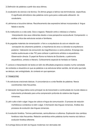2.Definición de palabras a partir dos seus étimos.
3.vocabulario da ciencia e da técnica. Os étimos gregos e latinos nas terminoloxías específicas.
O significado etimolóxico das palabras como guía para a adecuada utilización do
vocabulario.
4.Latinismos e locucións latinas. Recoñecemento das expresións latinas incorporadas á lingua
falada e escrita.
5.As institucións e a vida cotiá. Ocio e negocio. Relación entre o relixioso e o festivo.
Interpretación dos seus referentes desde a nosa perspectiva sociocultural. Comparación e
análise crítica das estruturas sociais e familiares.
6.As pegadas materiais da romanización: o foro e a arquitectura do ocio en relación coa
concepción do urbanismo posterior, a importancia do arco e a bóveda na arquitectura
posterior. Valoración da conxunción da magnificencia e o xenio práctico. Emprego dos
medios audiovisuais e das TIC para coñecer o patrimonio artístico e arqueolóxico.
Observación directa. O papel de Roma na historia de Occidente, o patrimonio
arqueolóxico, artístico e literario. Coñecemento especial do herdado en Galicia.
7. Lectura e interpretación de textos en latín de dificultade progresiva creados nunha variedade
de contextos e situacións en que as palabras e as estruturas teñan sentido, de tal xeito que todo
se deduza, sen ambigüidade, do contexto en que aparezan.
3º TRIMESTRE
1.As estruturas oracionais básicas. A concordancia e a orde flexible de palabras. Nexos
coordinantes máis frecuentes.
2.Valoración da lingua latina como principal vía de transmisión e continuidade do mundo clásico e
instrumento privilexiado para unha comprensión profunda do sistema das linguas
romances.
3.Latín culto e latín vulgar: lingua de cultura e lingua de comunicación. O proceso de redución
morfolóxica e sintáctica no latín vulgar. A formación das linguas romances. Análise dos
procesos de evolución das linguas romances.
4.A evolución fonética. Termos patrimoniais, semicultismos e cultismos. Explicación dos cambios
fonéticos máis frecuentes. Relación semántica entre palabras dunha mesma raíz latina e
evolución fonética diferente.
5.A achega léxica do latín ás linguas modernas non derivadas del.
 