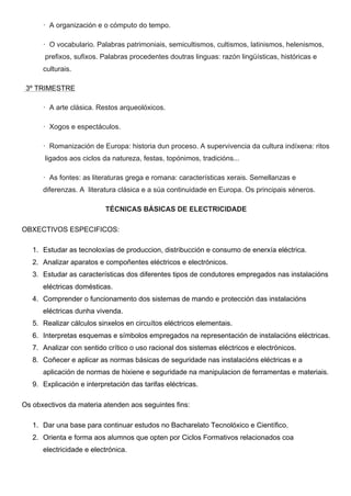 · A organización e o cómputo do tempo.
· O vocabulario. Palabras patrimoniais, semicultismos, cultismos, latinismos, helenismos,
prefixos, sufixos. Palabras procedentes doutras linguas: razón lingüísticas, históricas e
culturais.
3º TRIMESTRE
· A arte clásica. Restos arqueolóxicos.
· Xogos e espectáculos.
· Romanización de Europa: historia dun proceso. A supervivencia da cultura indíxena: ritos
ligados aos ciclos da natureza, festas, topónimos, tradicións...
· As fontes: as literaturas grega e romana: características xerais. Semellanzas e
diferenzas. A literatura clásica e a súa continuidade en Europa. Os principais xéneros.
TÉCNICAS BÁSICAS DE ELECTRICIDADE
OBXECTIVOS ESPECIFICOS:
1. Estudar as tecnoloxías de produccion, distribucción e consumo de enerxía eléctrica.
2. Analizar aparatos e compoñentes eléctricos e electrónicos.
3. Estudar as características dos diferentes tipos de condutores empregados nas instalacións
eléctricas domésticas.
4. Comprender o funcionamento dos sistemas de mando e protección das instalacións
eléctricas dunha vivenda.
5. Realizar cálculos sinxelos en circuítos eléctricos elementais.
6. Interpretas esquemas e símbolos empregados na representación de instalacións eléctricas.
7. Analizar con sentido crítico o uso racional dos sistemas eléctricos e electrónicos.
8. Coñecer e aplicar as normas básicas de seguridade nas instalacións eléctricas e a
aplicación de normas de hixiene e seguridade na manipulacion de ferramentas e materiais.
9. Explicación e interpretación das tarifas eléctricas.
Os obxectivos da materia atenden aos seguintes fins:
1. Dar una base para continuar estudos no Bacharelato Tecnolóxico e Científico.
2. Orienta e forma aos alumnos que opten por Ciclos Formativos relacionados coa
electricidade e electrónica.
 